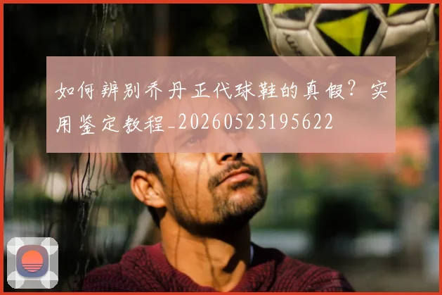 如何辨别乔丹正代球鞋的真假？实用鉴定教程_20260523195622