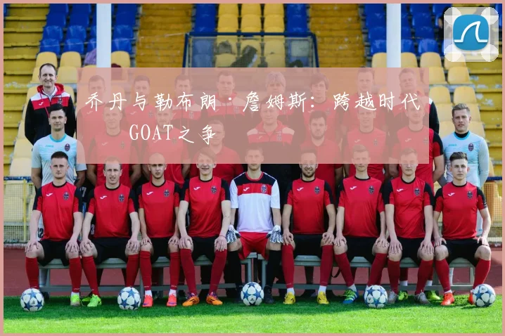 乔丹与勒布朗·詹姆斯:跨越时代的GOAT之争