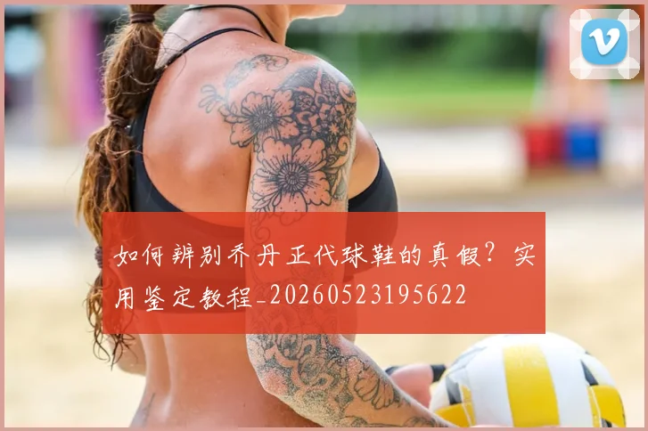 如何辨别乔丹正代球鞋的真假？实用鉴定教程_20260523195622