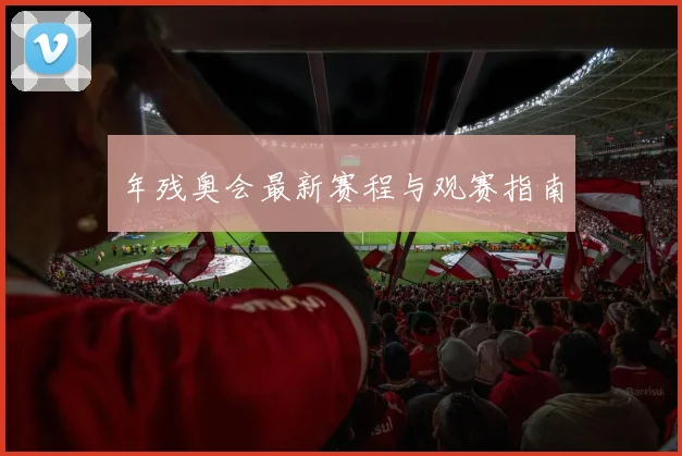 年残奥会最新赛程与观赛指南