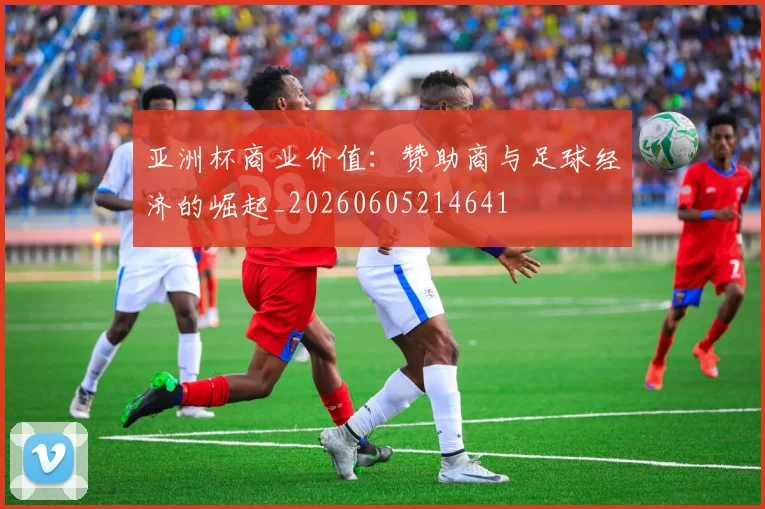 亚洲杯商业价值:赞助商与足球经济的崛起_20260605214641