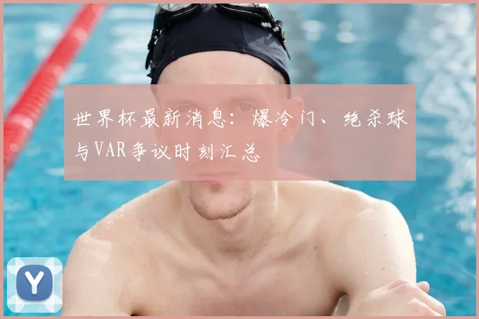 世界杯最新消息:爆冷门、绝杀球与VAR争议时刻汇总